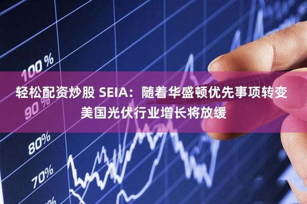 轻松配资炒股 SEIA：随着华盛顿优先事项转变 美国光伏行业增长将放缓