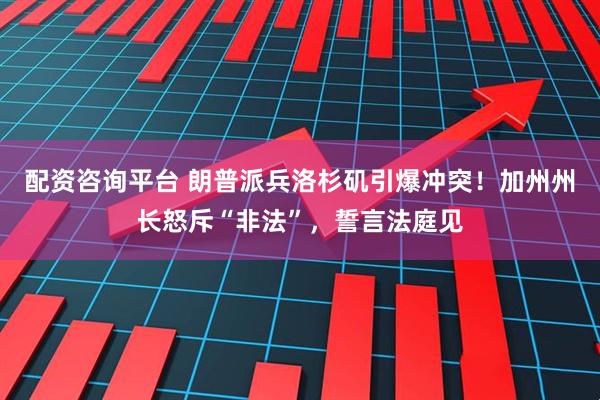 配资咨询平台 朗普派兵洛杉矶引爆冲突！加州州长怒斥“非法”，誓言法庭见