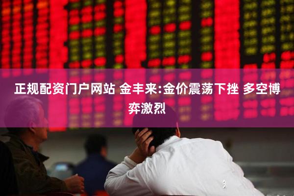 正规配资门户网站 金丰来:金价震荡下挫 多空博弈激烈
