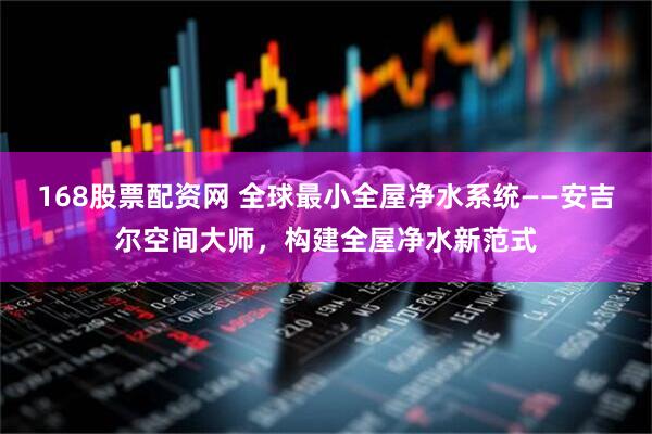168股票配资网 全球最小全屋净水系统——安吉尔空间大师，构建全屋净水新范式
