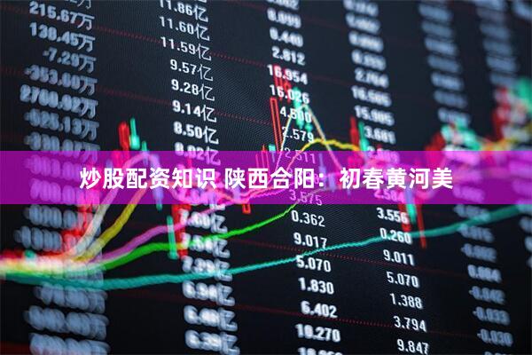 炒股配资知识 陕西合阳：初春黄河美