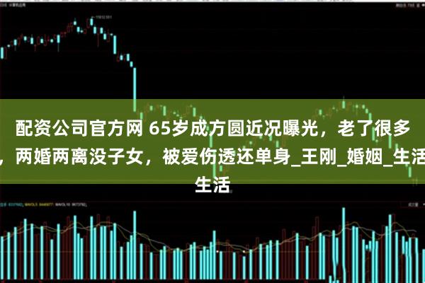配资公司官方网 65岁成方圆近况曝光，老了很多，两婚两离没子女，被爱伤透还单身_王刚_婚姻_生活