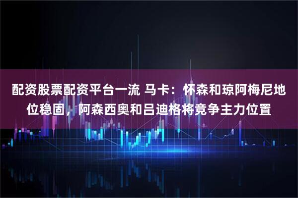 配资股票配资平台一流 马卡：怀森和琼阿梅尼地位稳固，阿森西奥和吕迪格将竞争主力位置