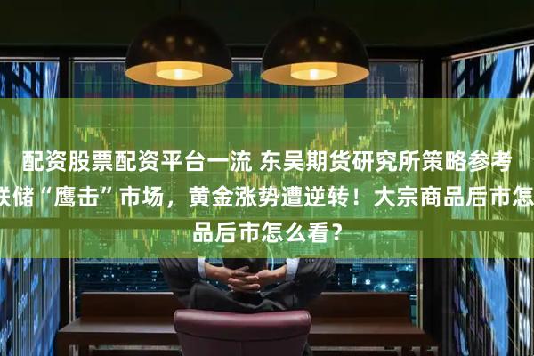 配资股票配资平台一流 东吴期货研究所策略参考｜美联储“鹰击”市场，黄金涨势遭逆转！大宗商品后市怎么看？