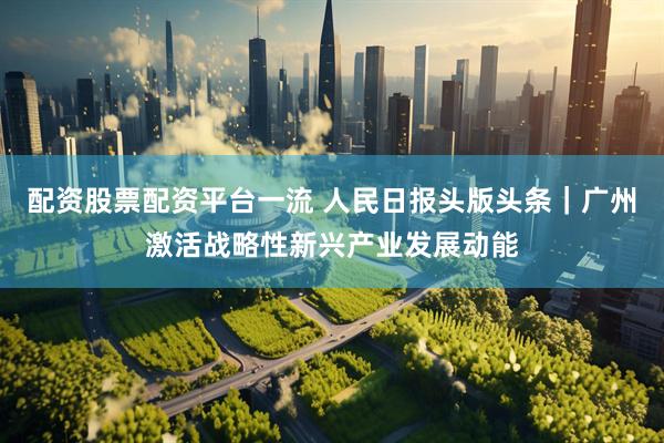 配资股票配资平台一流 人民日报头版头条｜广州激活战略性新兴产业发展动能