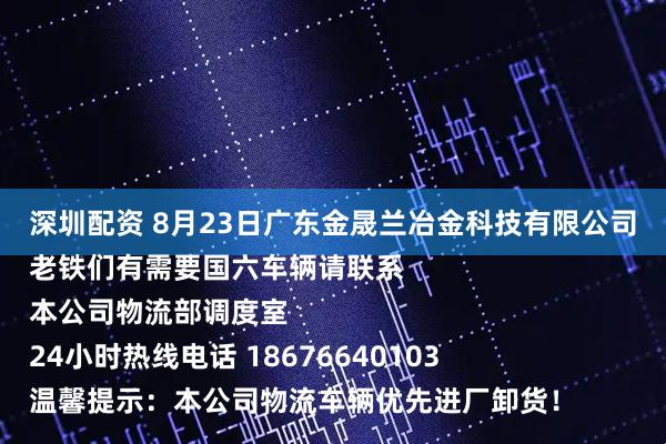 深圳配资 8月23日广东金晟兰冶金科技有限公司
老铁们有需要国六车辆请联系
本公司物流部调度室
24小时热线电话 18676640103
温馨提示：本公司物流车辆优先进厂卸货！