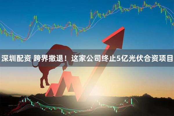 深圳配资 跨界撤退！这家公司终止5亿光伏合资项目