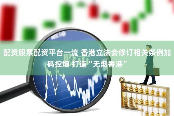 配资股票配资平台一流 香港立法会修订相关条例加码控烟 打造“无烟香港”