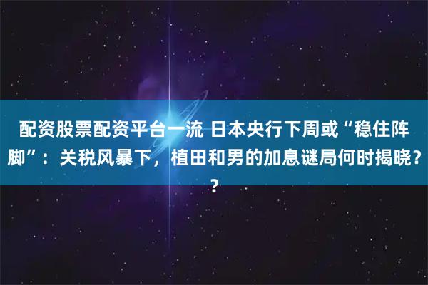 配资股票配资平台一流 日本央行下周或“稳住阵脚”：关税风暴下，植田和男的加息谜局何时揭晓？