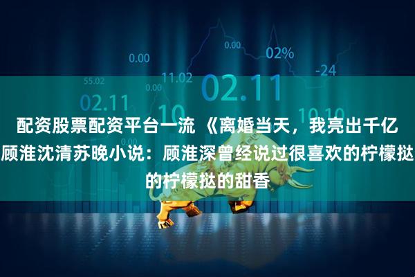 配资股票配资平台一流 《离婚当天，我亮出千亿身家》顾淮沈清苏晚小说：顾淮深曾经说过很喜欢的柠檬挞的甜香