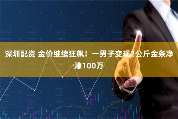 深圳配资 金价继续狂飙！一男子变现2公斤金条净赚100万
