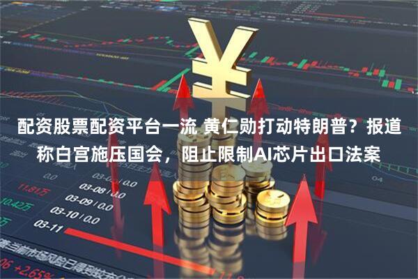 配资股票配资平台一流 黄仁勋打动特朗普？报道称白宫施压国会，阻止限制AI芯片出口法案