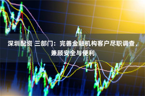 深圳配资 三部门：完善金融机构客户尽职调查，兼顾安全与便利