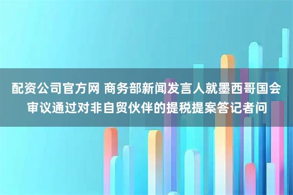 配资公司官方网 商务部新闻发言人就墨西哥国会审议通过对非自贸伙伴的提税提案答记者问